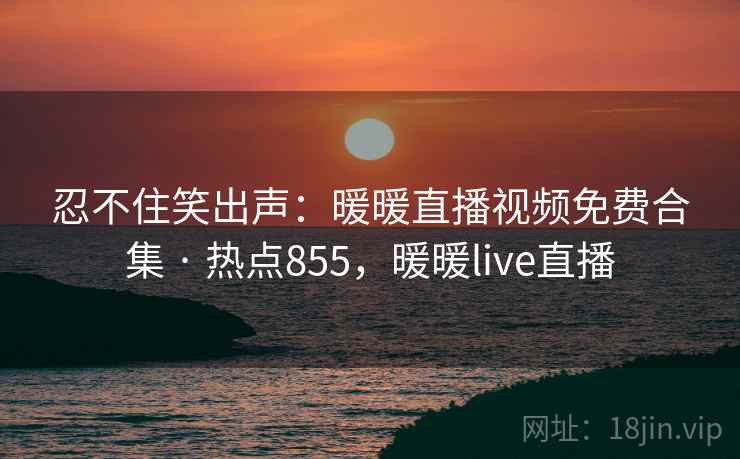 忍不住笑出声：暖暖直播视频免费合集 · 热点855，暖暖live直播