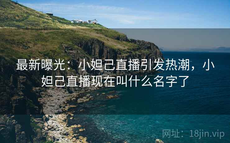 最新曝光：小妲己直播引发热潮，小妲己直播现在叫什么名字了