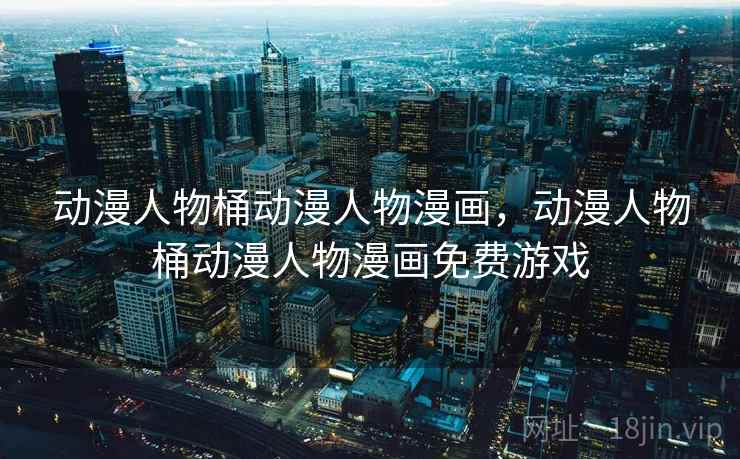 动漫人物桶动漫人物漫画,动漫人物桶动漫人物漫画免费游戏 动漫人物桶动漫人物漫画,动漫人物桶动漫人物漫画免费游戏