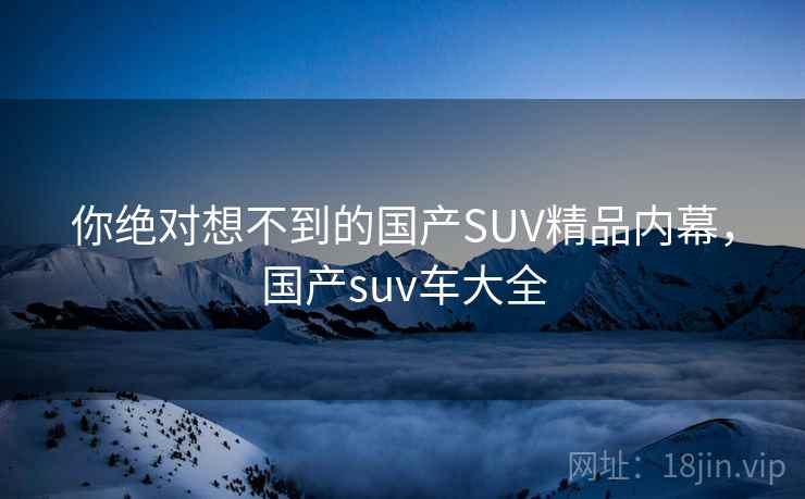 你绝对想不到的国产SUV精品内幕，国产suv车大全