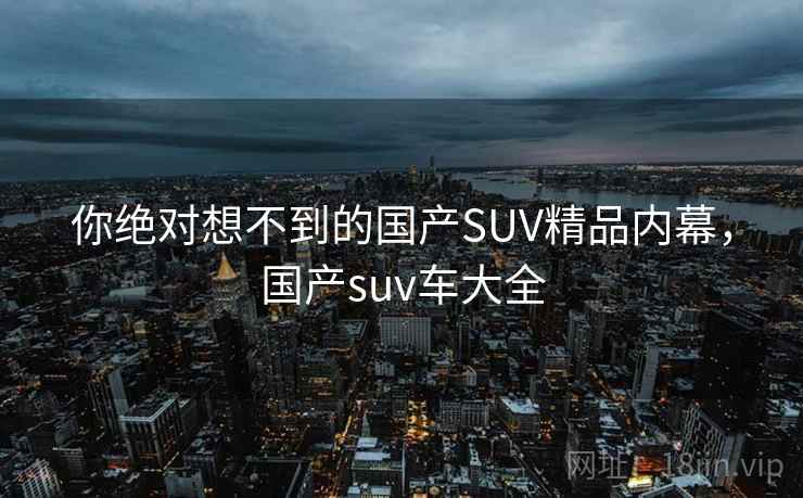 你绝对想不到的国产SUV精品内幕，国产suv车大全