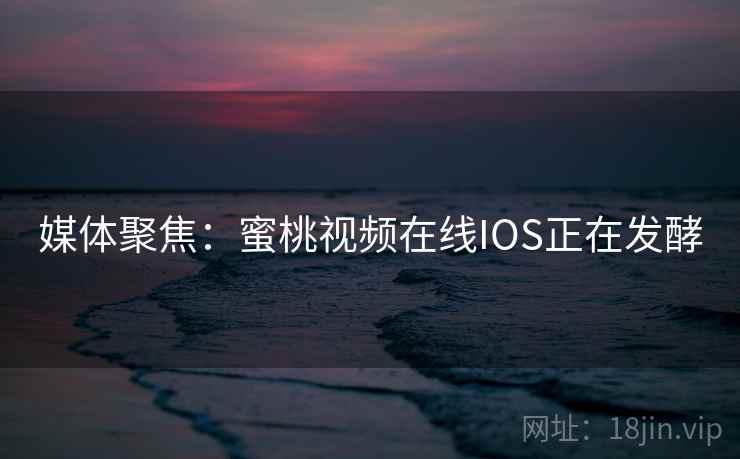 媒体聚焦：蜜桃视频在线IOS正在发酵