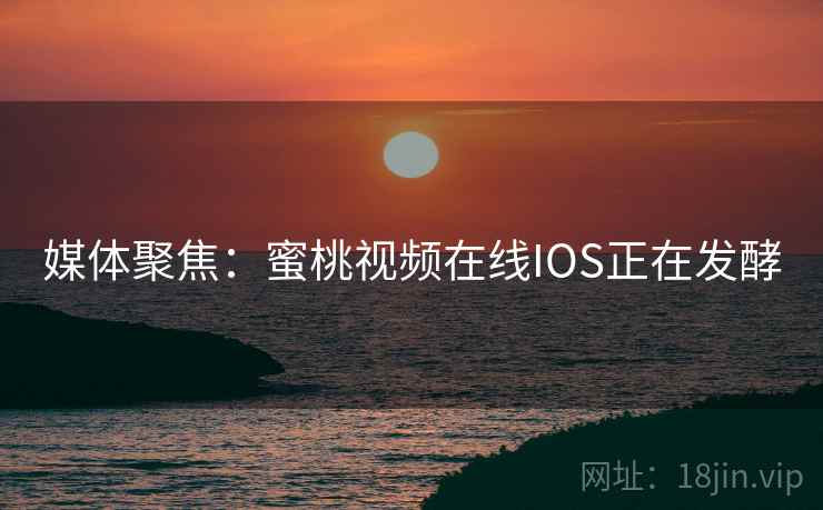 媒体聚焦：蜜桃视频在线IOS正在发酵