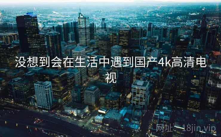 没想到会在生活中遇到国产4k高清电视 没想到会在生活中遇到国产4k高清电视