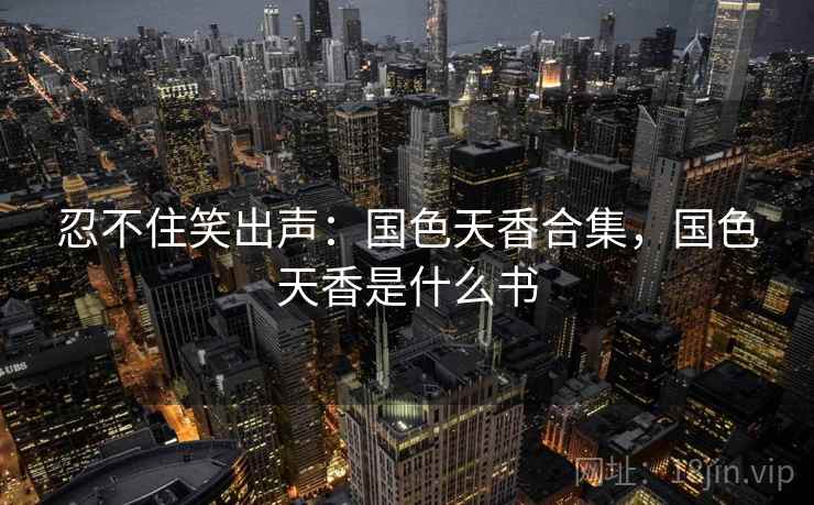 忍不住笑出声:国色天香合集,国色天香是什么书 忍不住笑出声:国色天香合集,国色天香是什么书