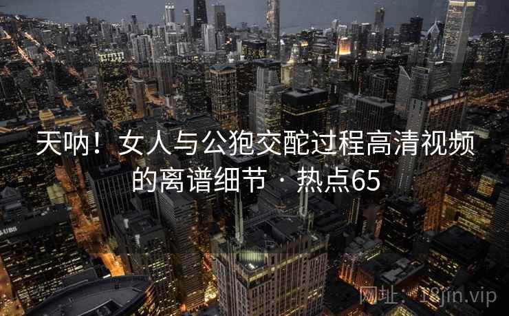 天呐！女人与公狍交酡过程高清视频的离谱细节 · 热点65
