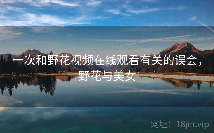 一次和野花视频在线观看有关的误会,野花与美女 一次和野花视频在线观看有关的误会,野花与美女