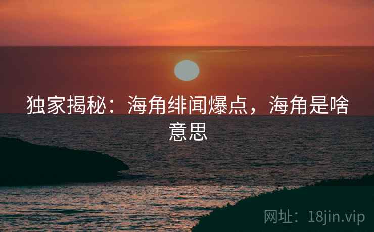 独家揭秘:海角绯闻爆点,海角是啥意思 独家揭秘:海角绯闻爆点,海角是啥意思