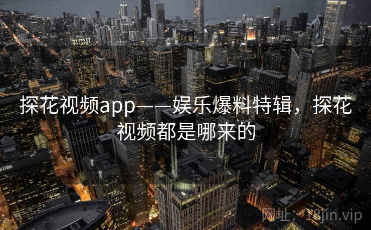 探花视频app——娱乐爆料特辑，探花视频都是哪来的