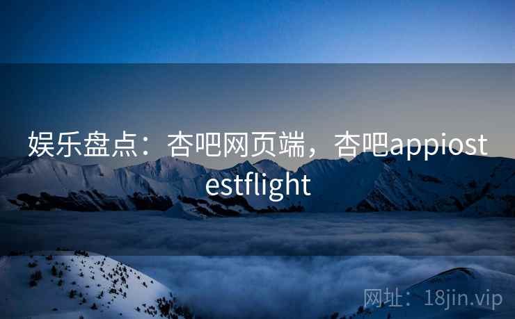 娱乐盘点：杏吧网页端，杏吧appiostestflight