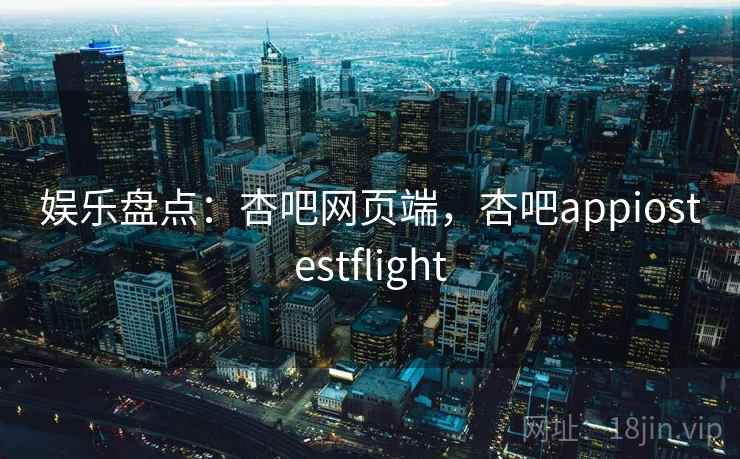 娱乐盘点：杏吧网页端，杏吧appiostestflight