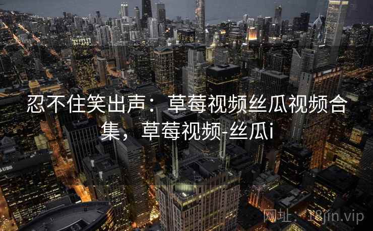 忍不住笑出声：草莓视频丝瓜视频合集，草莓视频-丝瓜i