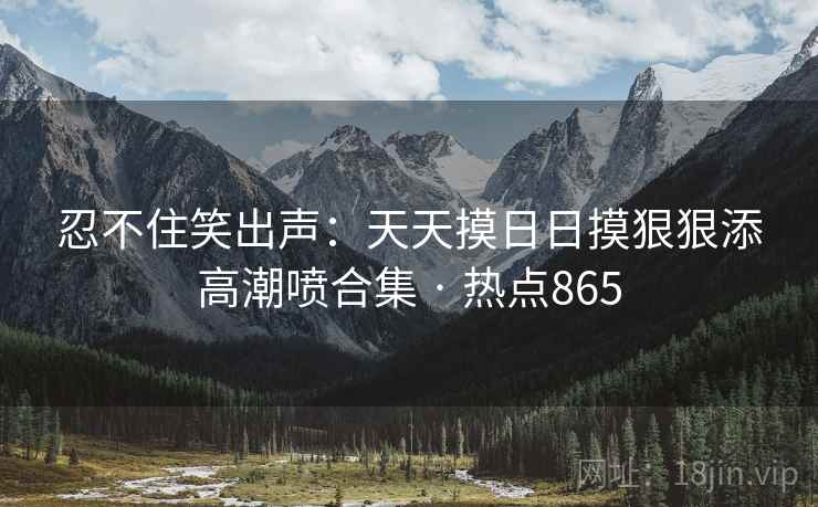 忍不住笑出声:天天摸日日摸狠狠添高潮喷合集 · 热点865 忍不住笑出声:天天摸日日摸狠狠添高潮喷合集 · 热点865