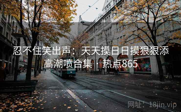 忍不住笑出声：天天摸日日摸狠狠添高潮喷合集 · 热点865