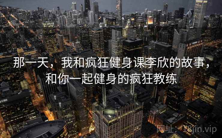 那一天,我和疯狂健身课李欣的故事,和你一起健身的疯狂教练 那一天,我和疯狂健身课李欣的故事,和你一起健身的疯狂教练