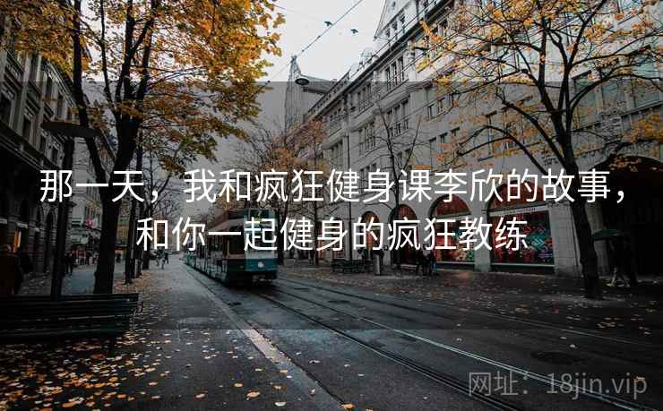 那一天,我和疯狂健身课李欣的故事,和你一起健身的疯狂教练 那一天,我和疯狂健身课李欣的故事,和你一起健身的疯狂教练