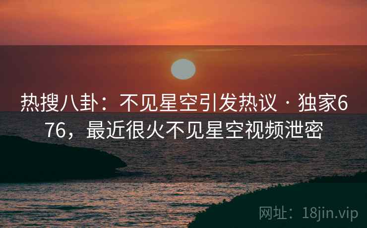 热搜八卦：不见星空引发热议 · 独家676，最近很火不见星空视频泄密