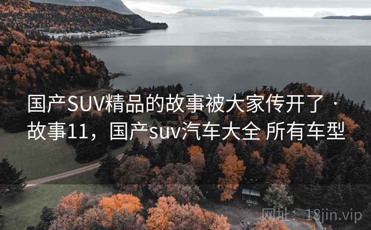 国产SUV精品的故事被大家传开了 · 故事11，国产suv汽车大全 所有车型