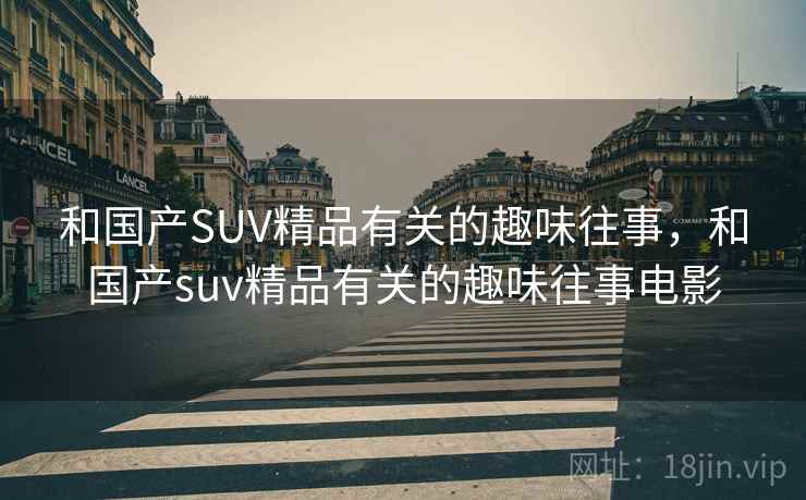 和国产SUV精品有关的趣味往事,和国产suv精品有关的趣味往事电影 和国产SUV精品有关的趣味往事,和国产suv精品有关的趣味往事电影