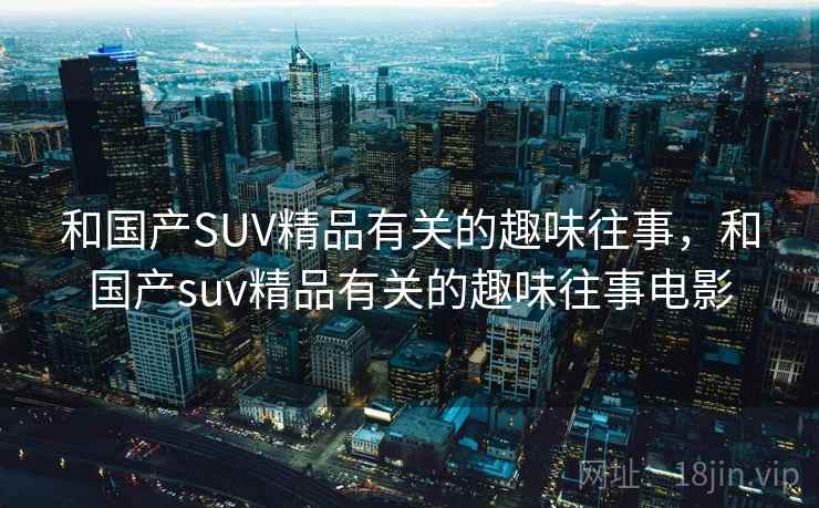 和国产SUV精品有关的趣味往事,和国产suv精品有关的趣味往事电影 和国产SUV精品有关的趣味往事,和国产suv精品有关的趣味往事电影