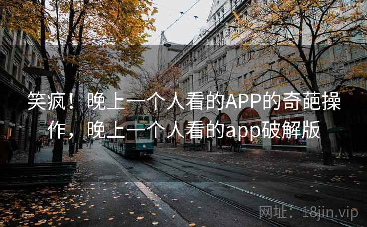 笑疯！晚上一个人看的APP的奇葩操作，晚上一个人看的app破解版