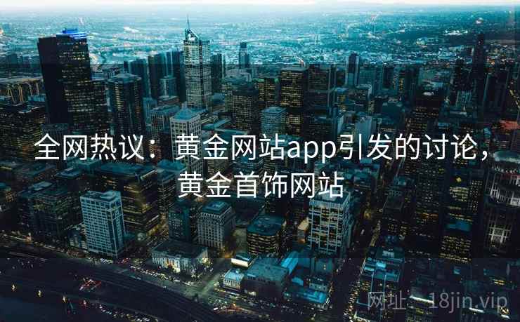 全网热议：黄金网站app引发的讨论，黄金首饰网站