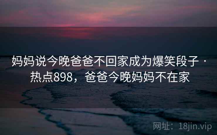 妈妈说今晚爸爸不回家成为爆笑段子 · 热点898,爸爸今晚妈妈不在家 妈妈说今晚爸爸不回家成为爆笑段子 · 热点898,爸爸今晚妈妈不在家