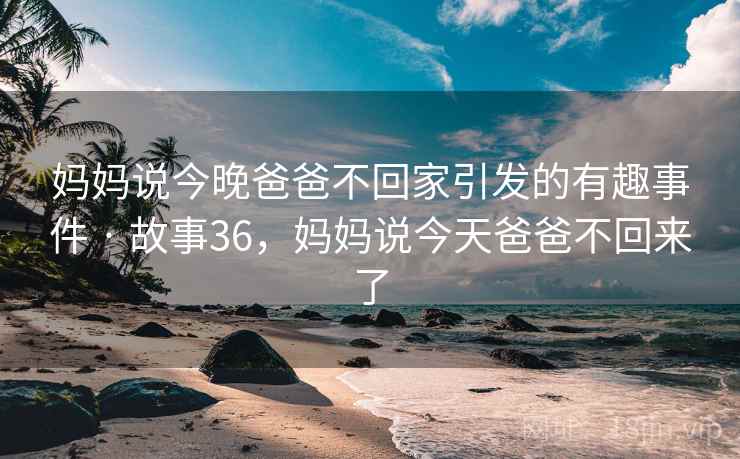 妈妈说今晚爸爸不回家引发的有趣事件 · 故事36,妈妈说今天爸爸不回来了 妈妈说今晚爸爸不回家引发的有趣事件 · 故事36,妈妈说今天爸爸不回来了