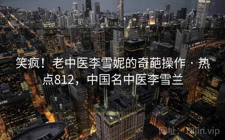 笑疯！老中医李雪妮的奇葩操作 · 热点812，中国名中医李雪兰