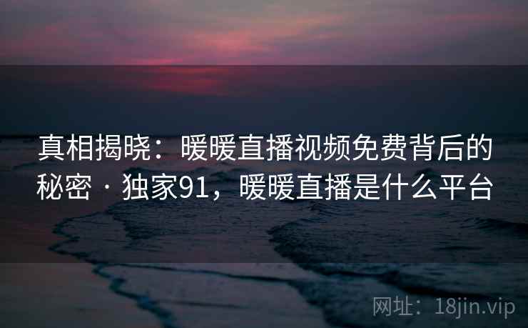 真相揭晓：暖暖直播视频免费背后的秘密 · 独家91，暖暖直播是什么平台