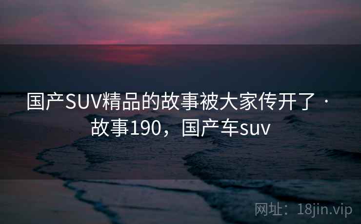 国产SUV精品的故事被大家传开了 · 故事190,国产车suv 国产SUV精品的故事被大家传开了 · 故事190,国产车suv