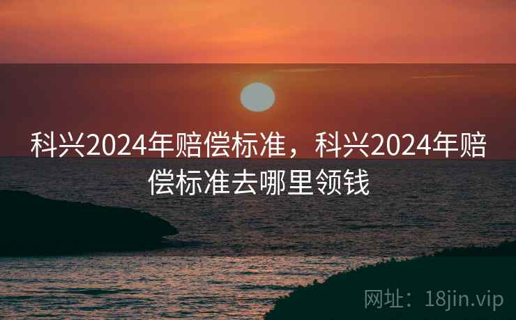 科兴2024年赔偿标准，科兴2024年赔偿标准去哪里领钱