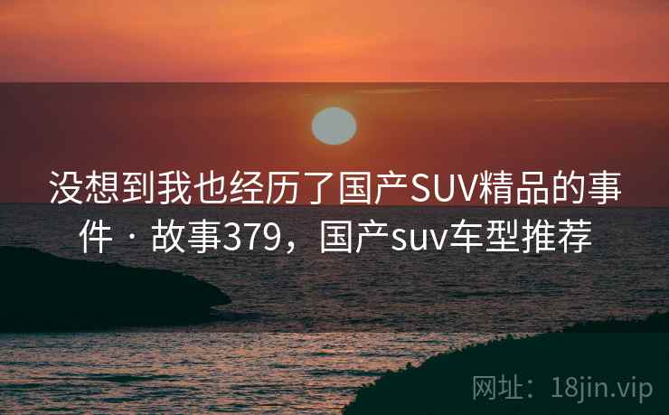 没想到我也经历了国产SUV精品的事件 · 故事379,国产suv车型推荐 没想到我也经历了国产SUV精品的事件 · 故事379,国产suv车型推荐