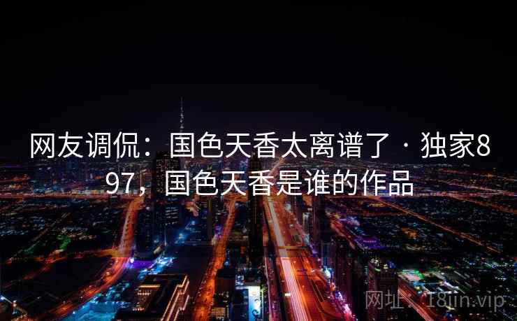 网友调侃：国色天香太离谱了 · 独家897，国色天香是谁的作品