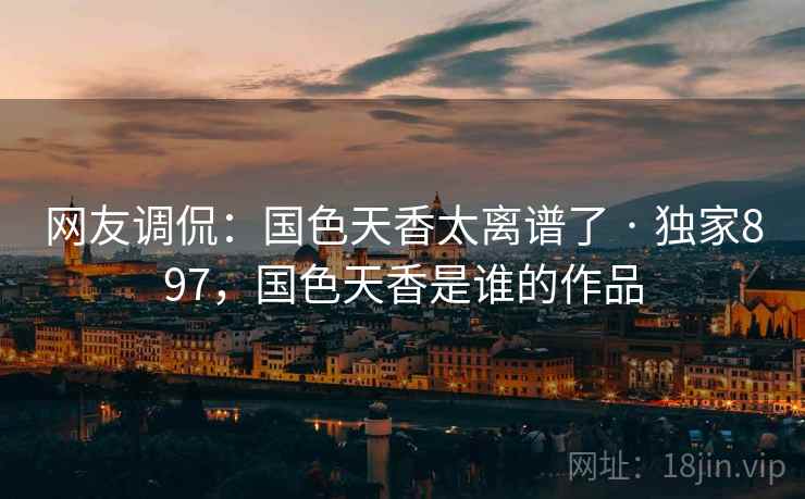 网友调侃：国色天香太离谱了 · 独家897，国色天香是谁的作品