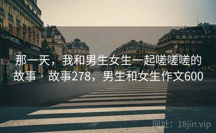 那一天，我和男生女生一起嗟嗟嗟的故事 · 故事278，男生和女生作文600