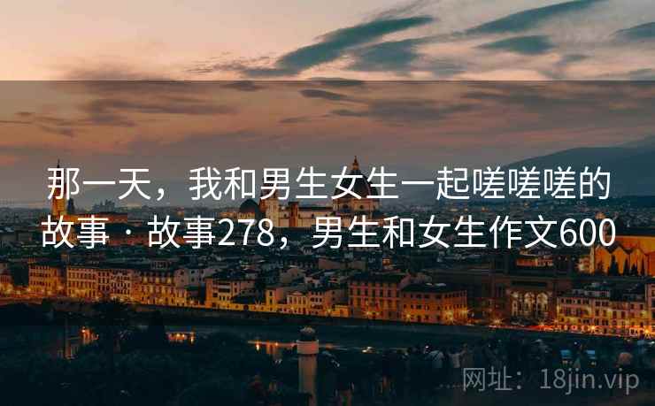 那一天，我和男生女生一起嗟嗟嗟的故事 · 故事278，男生和女生作文600