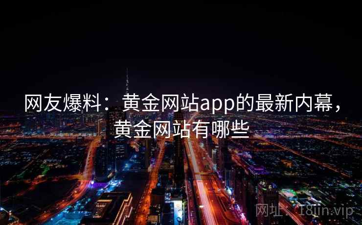 网友爆料:黄金网站app的最新内幕,黄金网站有哪些 网友爆料:黄金网站app的最新内幕,黄金网站有哪些