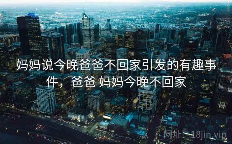 妈妈说今晚爸爸不回家引发的有趣事件,爸爸 妈妈今晚不回家 妈妈说今晚爸爸不回家引发的有趣事件,爸爸 妈妈今晚不回家