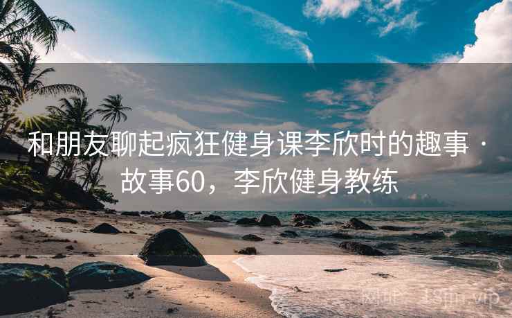 和朋友聊起疯狂健身课李欣时的趣事 · 故事60，李欣健身教练